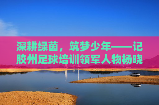 深耕绿茵，筑梦少年——记胶州足球培训领军人物杨晓东