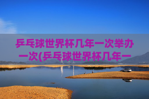 乒乓球世界杯几年一次举办一次(乒乓球世界杯几年一次举办一次)