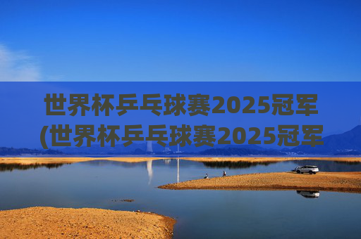 世界杯乒乓球赛2025冠军(世界杯乒乓球赛2025冠军是谁)