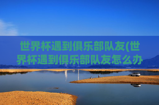世界杯遇到俱乐部队友(世界杯遇到俱乐部队友怎么办)