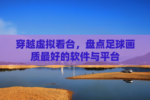 穿越虚拟看台，盘点足球画质最好的软件与平台