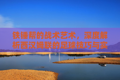 铁锤帮的战术艺术，深度解析西汉姆联的足球技巧与实战风格