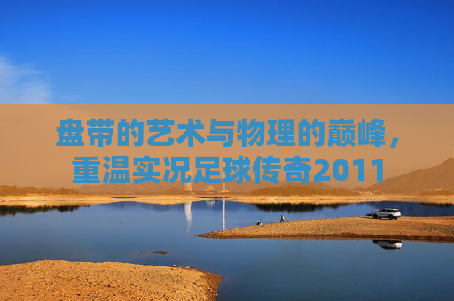 盘带的艺术与物理的巅峰,重温实况足球传奇2011