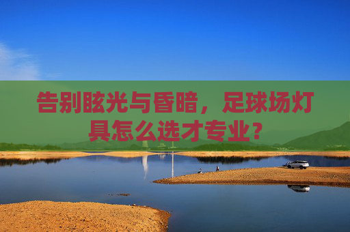 告别眩光与昏暗,足球场灯具怎么选才专业?