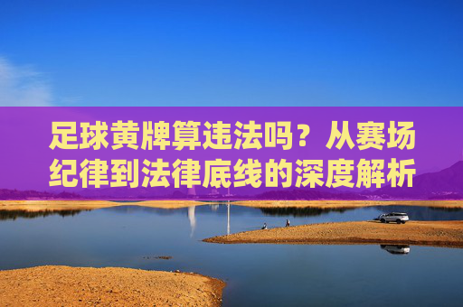 足球黄牌算违法吗?从赛场纪律到法律底线的深度解析