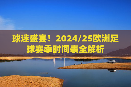 球迷盛宴!2024/25欧洲足球赛季时间表全解析