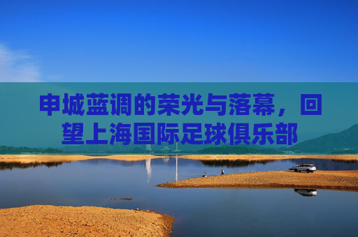 申城蓝调的荣光与落幕,回望上海国际足球俱乐部