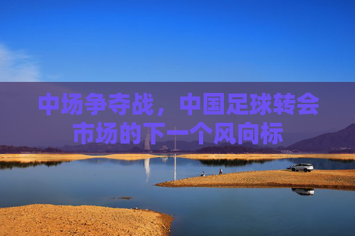 中场争夺战,中国足球转会市场的下一个风向标