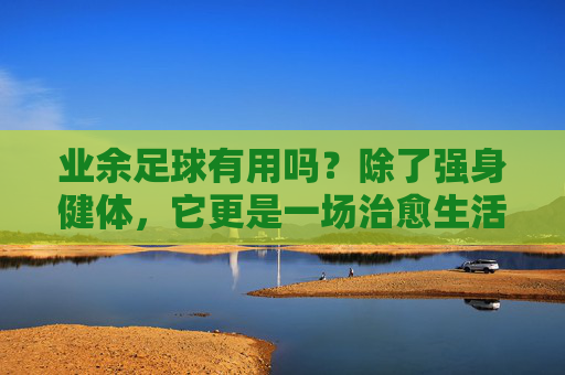 业余足球有用吗？除了强身健体，它更是一场治愈生活的慢跑