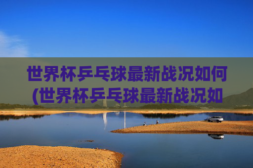世界杯乒乓球最新战况如何(世界杯乒乓球最新战况如何看)