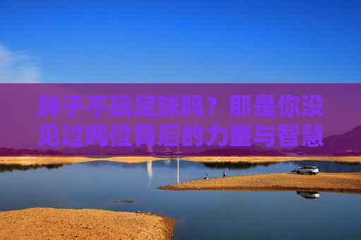 胖子不玩足球吗？那是你没见过吨位背后的力量与智慧