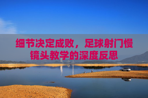 细节决定成败,足球射门慢镜头教学的深度反思