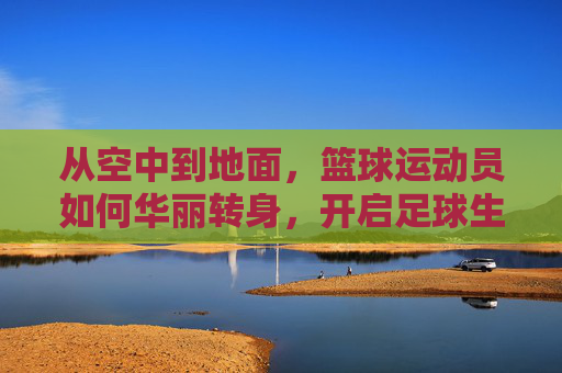 从空中到地面,篮球运动员如何华丽转身,开启足球生涯
