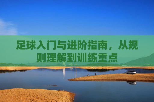 足球入门与进阶指南，从规则理解到训练重点