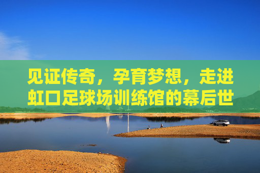见证传奇,孕育梦想,走进虹口足球场训练馆的幕后世界