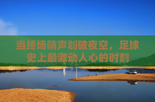 当终场哨声划破夜空,足球史上最激动人心的时刻