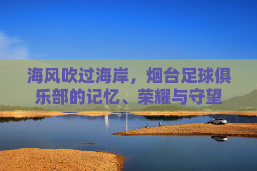 海风吹过海岸,烟台足球俱乐部的记忆、荣耀与守望