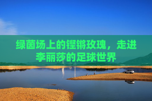 绿茵场上的铿锵玫瑰,走进李丽莎的足球世界