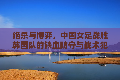 绝杀与博弈,中国女足战胜韩国队的铁血防守与战术犯规