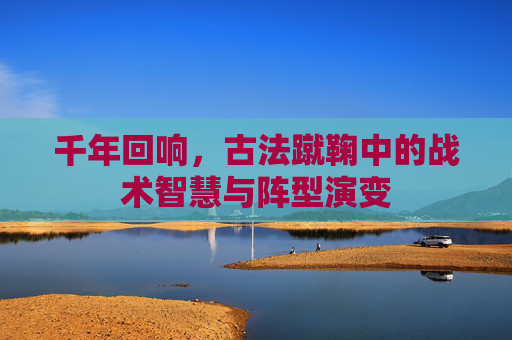千年回响,古法蹴鞠中的战术智慧与阵型演变