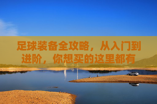 足球装备全攻略,从入门到进阶,你想买的这里都有