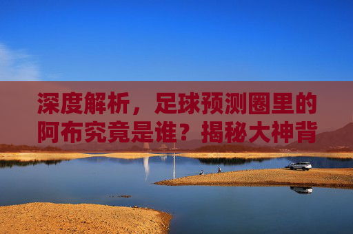 深度解析,足球预测圈里的阿布究竟是谁?揭秘大神背后的故事