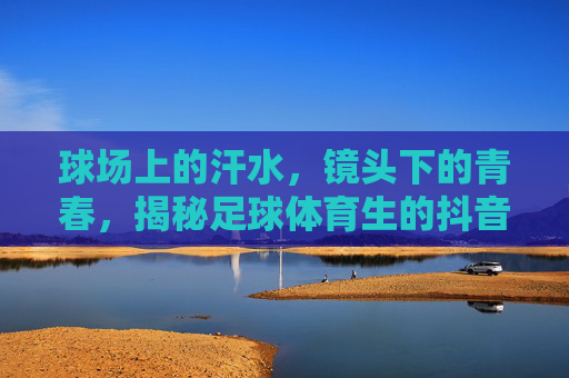 球场上的汗水，镜头下的青春，揭秘足球体育生的抖音硬核生活