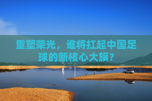 重塑荣光,谁将扛起中国足球的新核心大旗?