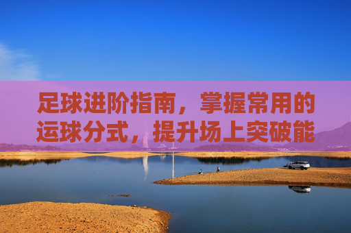 足球进阶指南,掌握常用的运球分式,提升场上突破能力