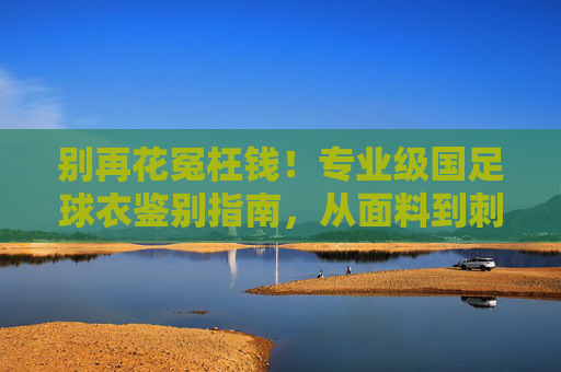 别再花冤枉钱!专业级国足球衣鉴别指南,从面料到刺绣的全方位解析