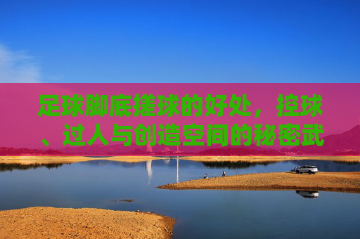 足球脚底搓球的好处,控球、过人与创造空间的秘密武器