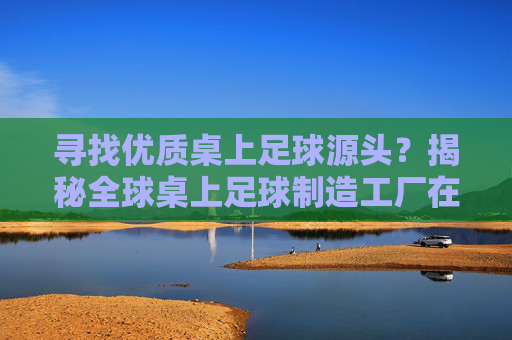 寻找优质桌上足球源头?揭秘全球桌上足球制造工厂在哪