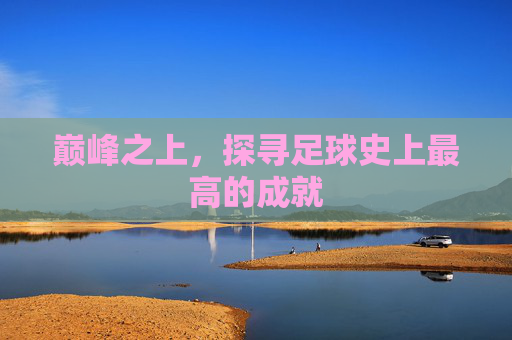 巅峰之上,探寻足球史上最高的成就