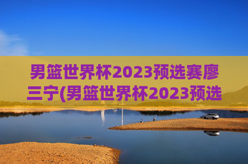 男篮世界杯2023预选赛廖三宁(男篮世界杯2023预选赛廖三宁参加吗)