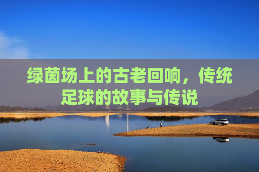 绿茵场上的古老回响，传统足球的故事与传说