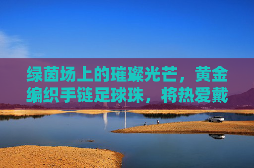 绿茵场上的璀璨光芒，黄金编织手链足球珠，将热爱戴在腕间
