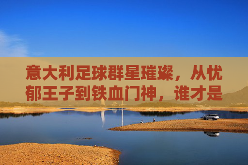 意大利足球群星璀璨，从忧郁王子到铁血门神，谁才是你心中的意甲传奇？