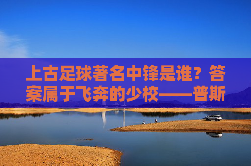 上古足球著名中锋是谁？答案属于飞奔的少校——普斯卡什