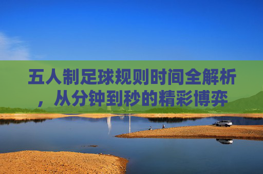 五人制足球规则时间全解析,从分钟到秒的精彩博弈