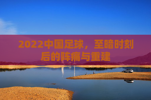 2022中国足球,至暗时刻后的阵痛与重建