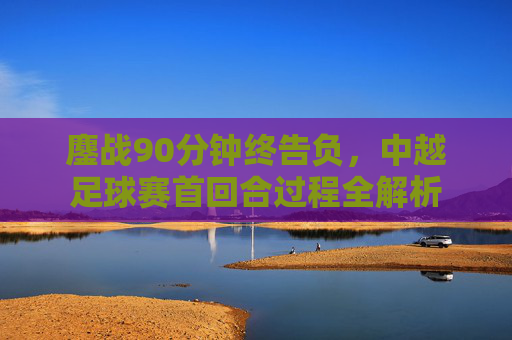 鏖战90分钟终告负，中越足球赛首回合过程全解析