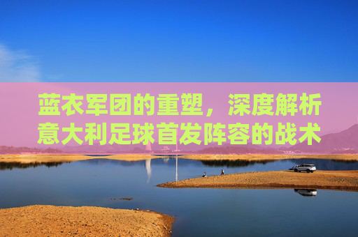 蓝衣军团的重塑,深度解析意大利足球首发阵容的战术与灵魂