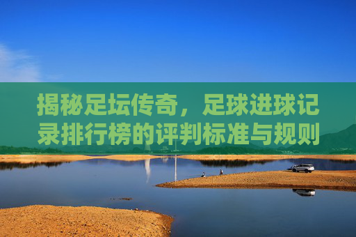 揭秘足坛传奇，足球进球记录排行榜的评判标准与规则