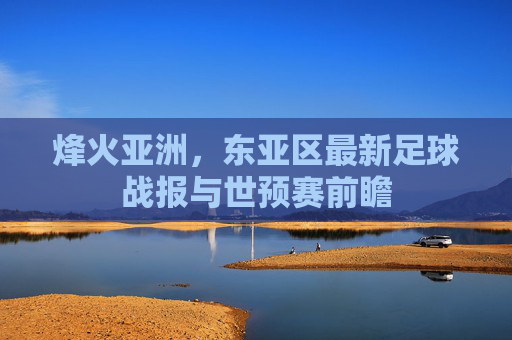 烽火亚洲,东亚区最新足球战报与世预赛前瞻