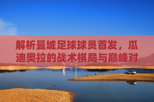 解析曼城足球球员首发,瓜迪奥拉的战术棋局与巅峰对决