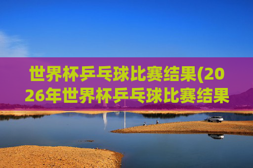 世界杯乒乓球比赛结果(2026年世界杯乒乓球比赛结果)
