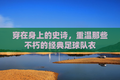 穿在身上的史诗,重温那些不朽的经典足球队衣