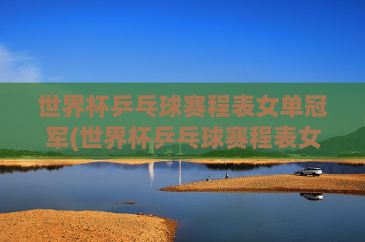 世界杯乒乓球赛程表女单冠军(世界杯乒乓球赛程表女单冠军是谁)