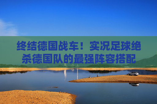 终结德国战车!实况足球绝杀德国队的最强阵容搭配