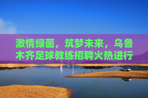 激情绿茵，筑梦未来，乌鲁木齐足球教练招聘火热进行中！